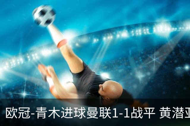欧冠-青木进球曼联1-1战平 黄潜亚特兰大明日决胜